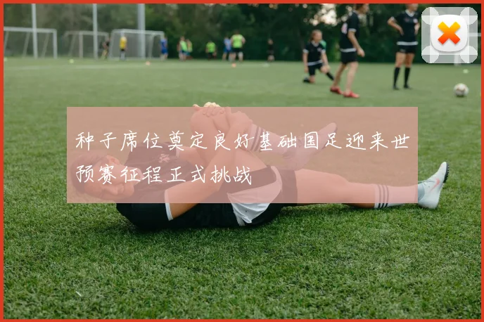 种子席位奠定良好基础国足迎来世预赛征程正式挑战